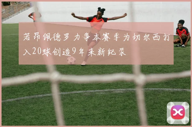 若昂佩德罗力争本赛季为切尔西打入20球创造9年来新纪录