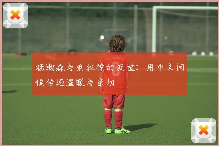 杨瀚森与利拉德的友谊：用中文问候传递温暖与亲切