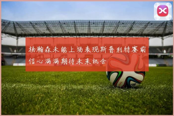 杨瀚森未能上场表现斯普利特赛前信心满满期待未来机会