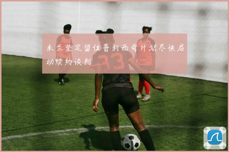 米兰坚定留住普利西奇计划尽快启动续约谈判