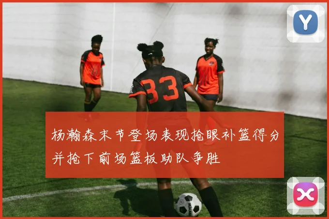 杨瀚森末节登场表现抢眼补篮得分并抢下前场篮板助队争胜