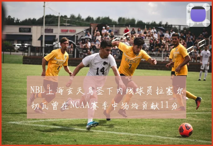 NBL上海玄天鸟签下内线球员拉塞尔切瓦曾在NCAA赛季中场均贡献11分8篮板