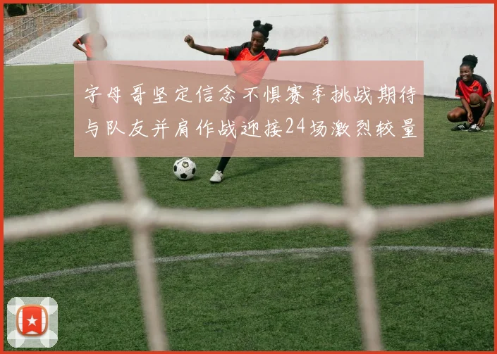 字母哥坚定信念不惧赛季挑战期待与队友并肩作战迎接24场激烈较量