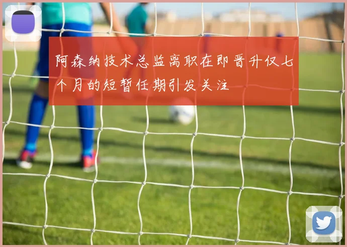 阿森纳技术总监离职在即晋升仅七个月的短暂任期引发关注