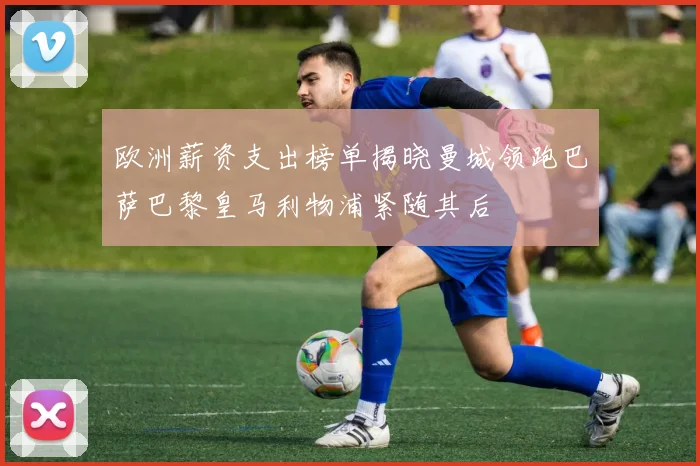 欧洲薪资支出榜单揭晓曼城领跑巴萨巴黎皇马利物浦紧随其后