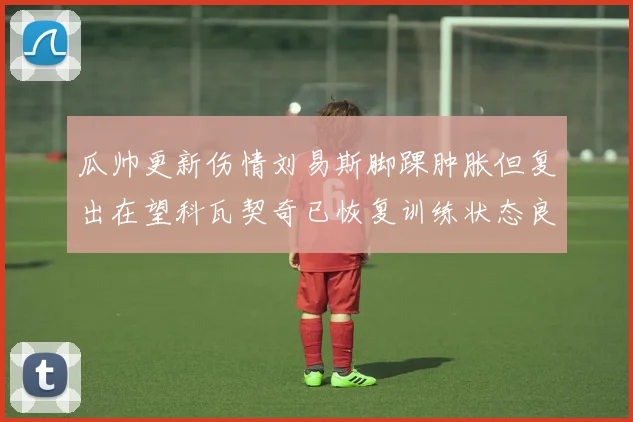 瓜帅更新伤情刘易斯脚踝肿胀但复出在望科瓦契奇已恢复训练状态良好