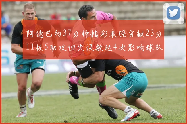 阿德巴约37分钟精彩表现贡献23分11板5助攻但失误数达4次影响球队表现
