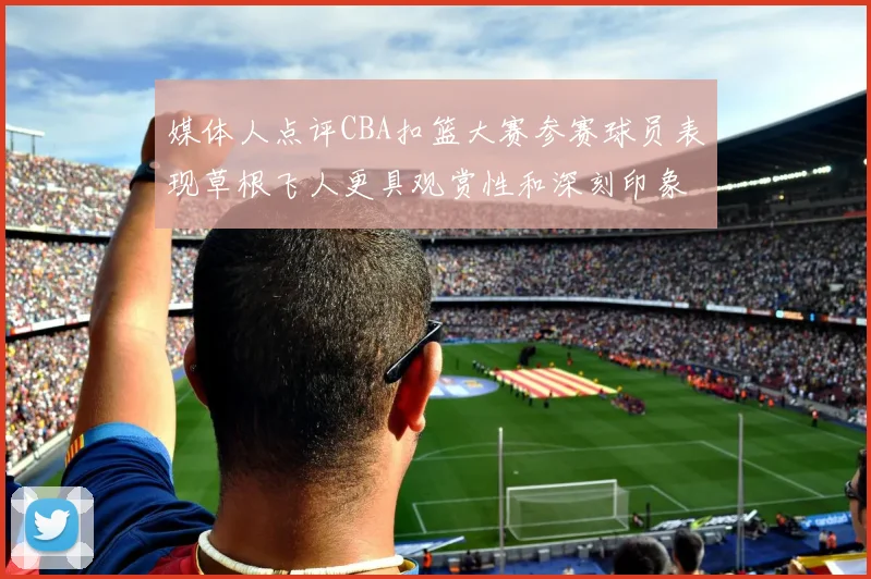 媒体人点评CBA扣篮大赛参赛球员表现草根飞人更具观赏性和深刻印象