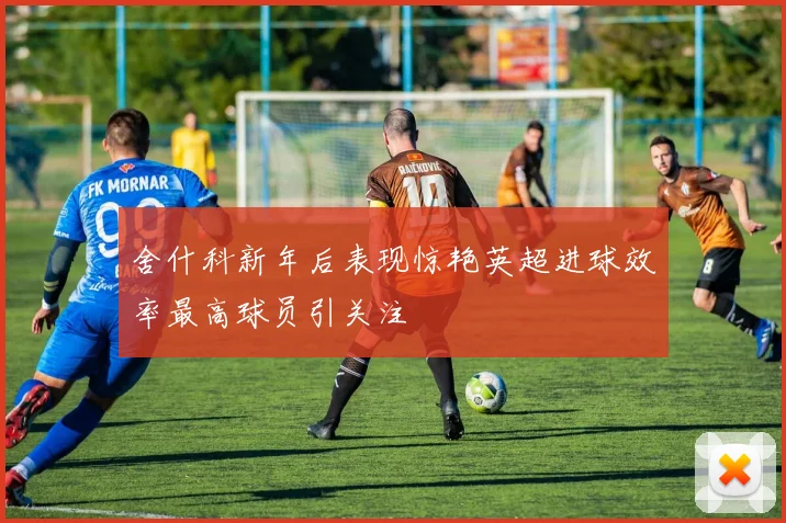舍什科新年后表现惊艳英超进球效率最高球员引关注