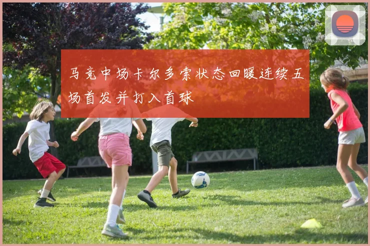 马竞中场卡尔多索状态回暖连续五场首发并打入首球