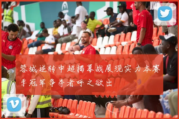 蓉城逆转中超揭幕战展现实力本赛季冠军争夺者呼之欲出