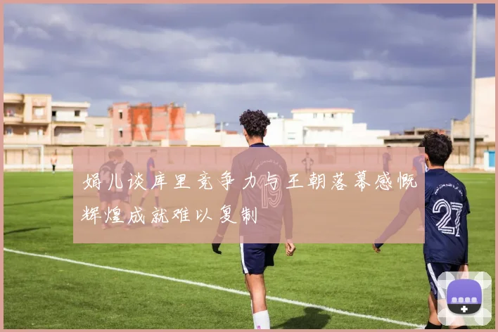 娟儿谈库里竞争力与王朝落幕感慨辉煌成就难以复制