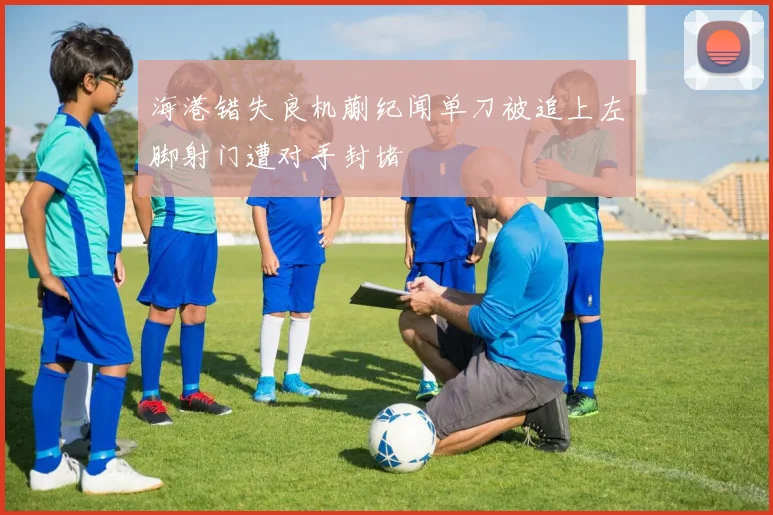 海港错失良机蒯纪闻单刀被追上左脚射门遭对手封堵