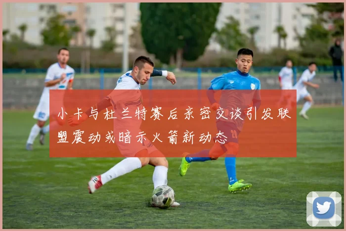 小卡与杜兰特赛后亲密交谈引发联盟震动或暗示火箭新动态