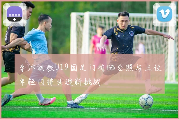 李帅执教U19国足门将晒合照与三位年轻门将共迎新挑战