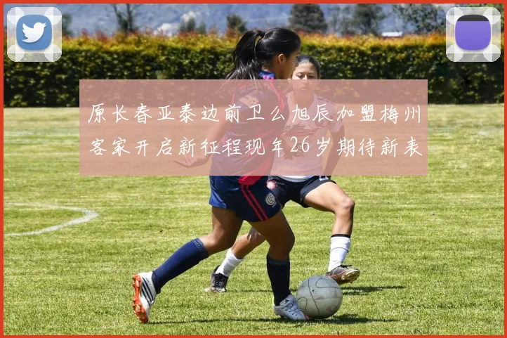 原长春亚泰边前卫么旭辰加盟梅州客家开启新征程现年26岁期待新表现