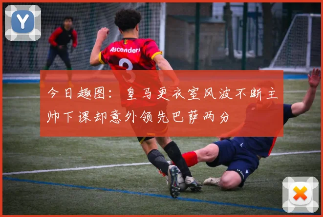 今日趣图：皇马更衣室风波不断主帅下课却意外领先巴萨两分