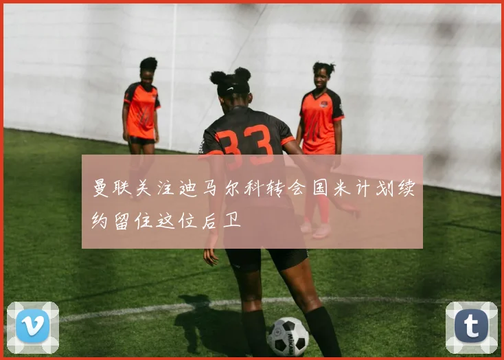 曼联关注迪马尔科转会国米计划续约留住这位后卫