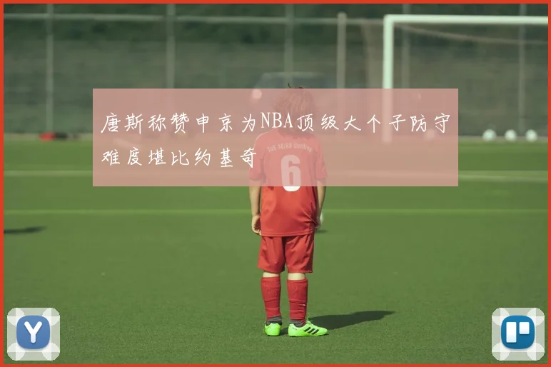 唐斯称赞申京为NBA顶级大个子防守难度堪比约基奇