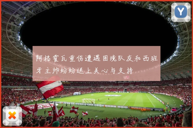 阿格霍瓦重伤遭遇困境队友和西班牙主帅纷纷送上关心与支持