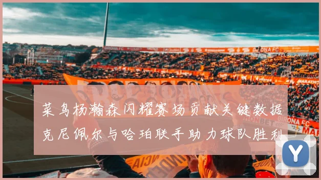 菜鸟杨瀚森闪耀赛场贡献关键数据克尼佩尔与哈珀联手助力球队胜利